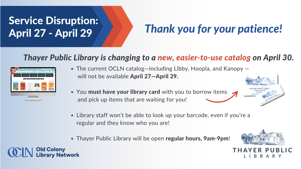 Service Disruption Announcement The current OCLN catalog—including Libby, Hoopla, and Kanopy — will not be available April 27—April 29. You must have your library card with you to borrow items and pick up items that are waiting for you! Library staff won’t be able to look up your barcode, even if you’re a regular and they know who you are! Thayer Public Library will be open regular hours, 9am-9pm!