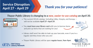 Service Disruption Announcement The current OCLN catalog—including Libby, Hoopla, and Kanopy — will not be available April 27—April 29. You must have your library card with you to borrow items and pick up items that are waiting for you! Library staff won’t be able to look up your barcode, even if you’re a regular and they know who you are! Thayer Public Library will be open regular hours, 9am-9pm!